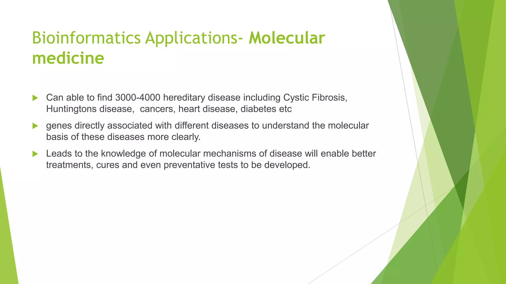 Bioinformatics Applications- Molecular
medicine
 Can able to find 3000-4000 hereditary disease including Cystic Fibrosis,
Huntingtons disease, cancers, heart disease, diabetes etc
 genes directly associated with different diseases to understand the molecular
basis of these diseases more clearly.
 Leads to the knowledge of molecular mechanisms of disease will enable better
treatments, cures and even preventative tests to be developed.
 