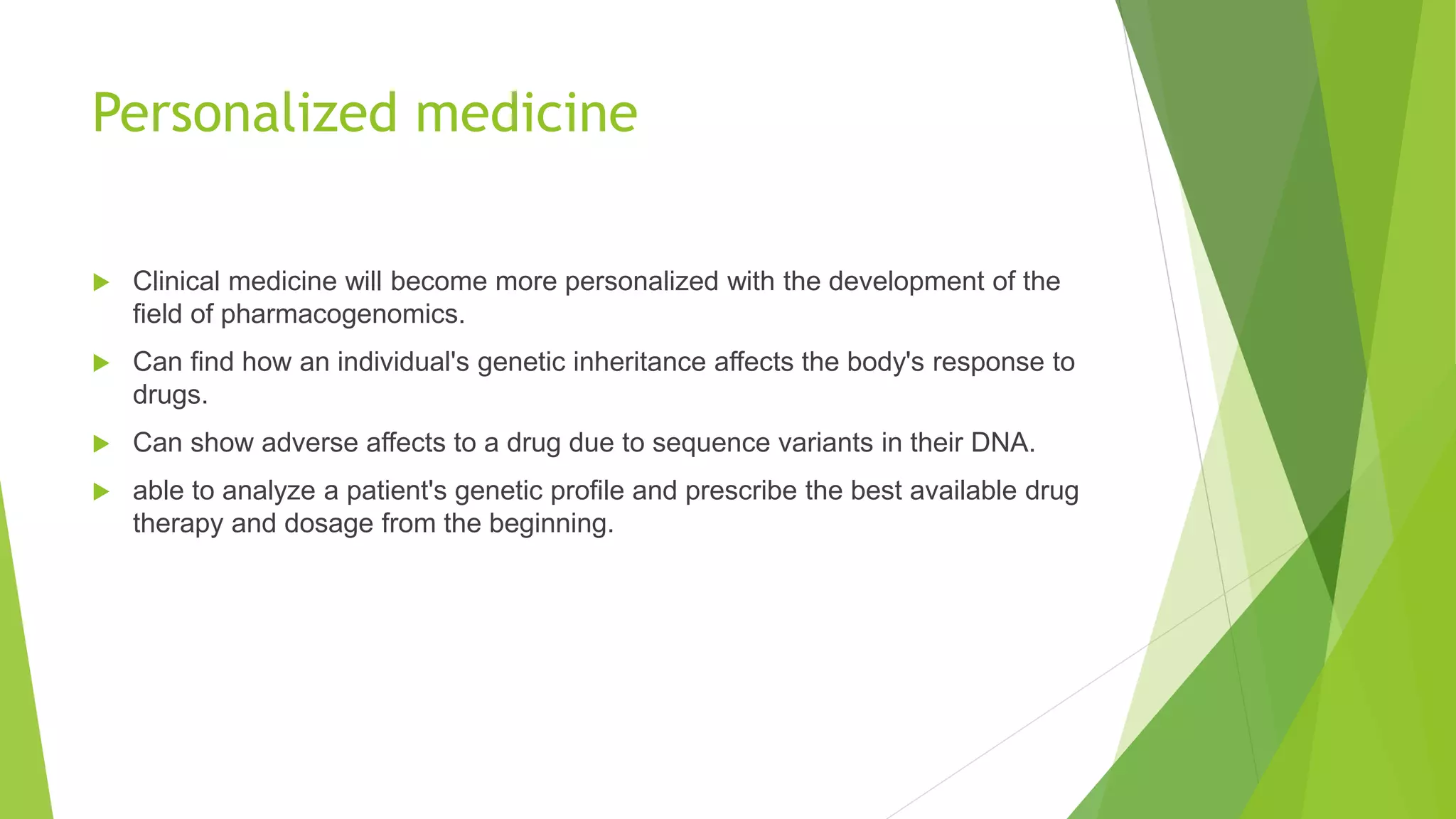 Personalized medicine
 Clinical medicine will become more personalized with the development of the
field of pharmacogenomics.
 Can find how an individual's genetic inheritance affects the body's response to
drugs.
 Can show adverse affects to a drug due to sequence variants in their DNA.
 able to analyze a patient's genetic profile and prescribe the best available drug
therapy and dosage from the beginning.
 