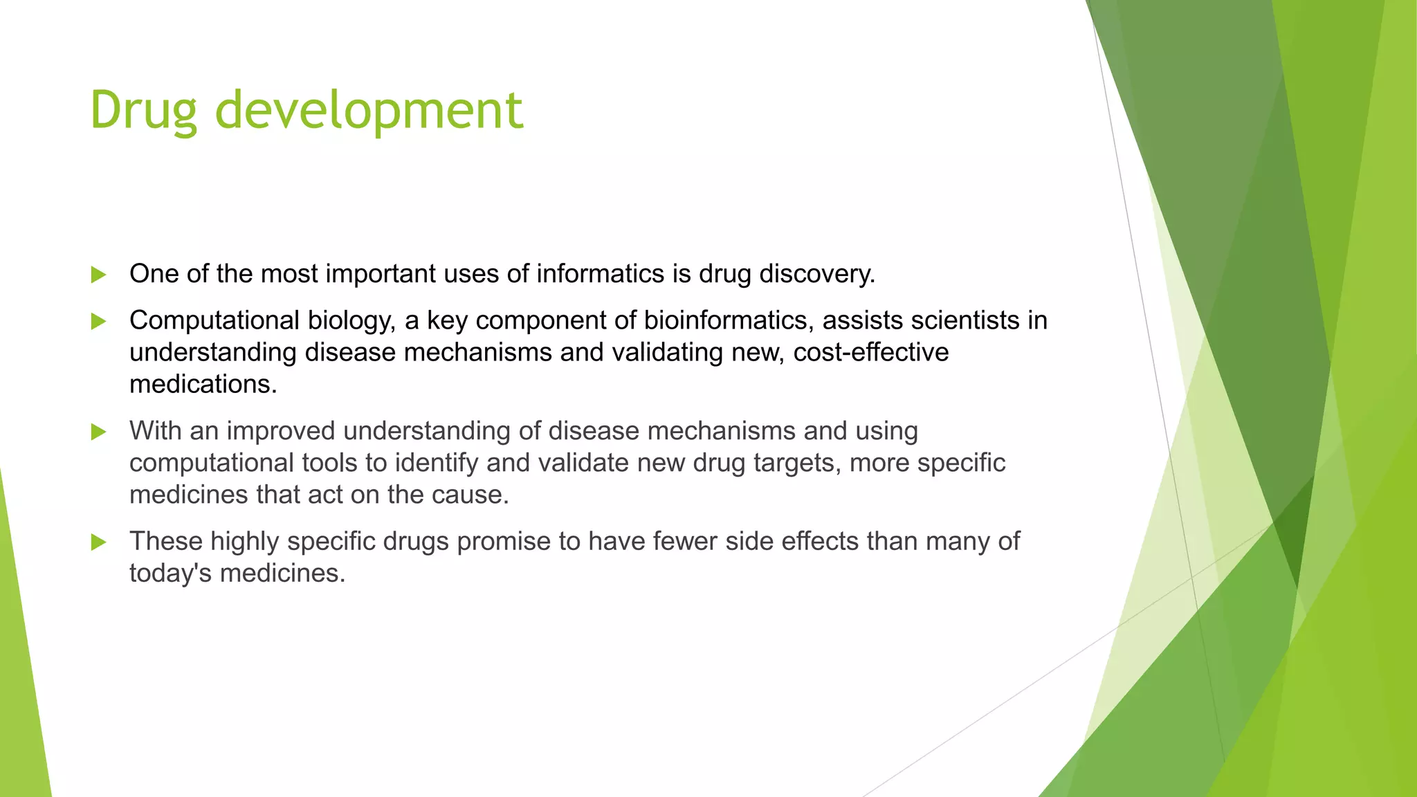 Drug development
 One of the most important uses of informatics is drug discovery.
 Computational biology, a key component of bioinformatics, assists scientists in
understanding disease mechanisms and validating new, cost-effective
medications.
 With an improved understanding of disease mechanisms and using
computational tools to identify and validate new drug targets, more specific
medicines that act on the cause.
 These highly specific drugs promise to have fewer side effects than many of
today's medicines.
 