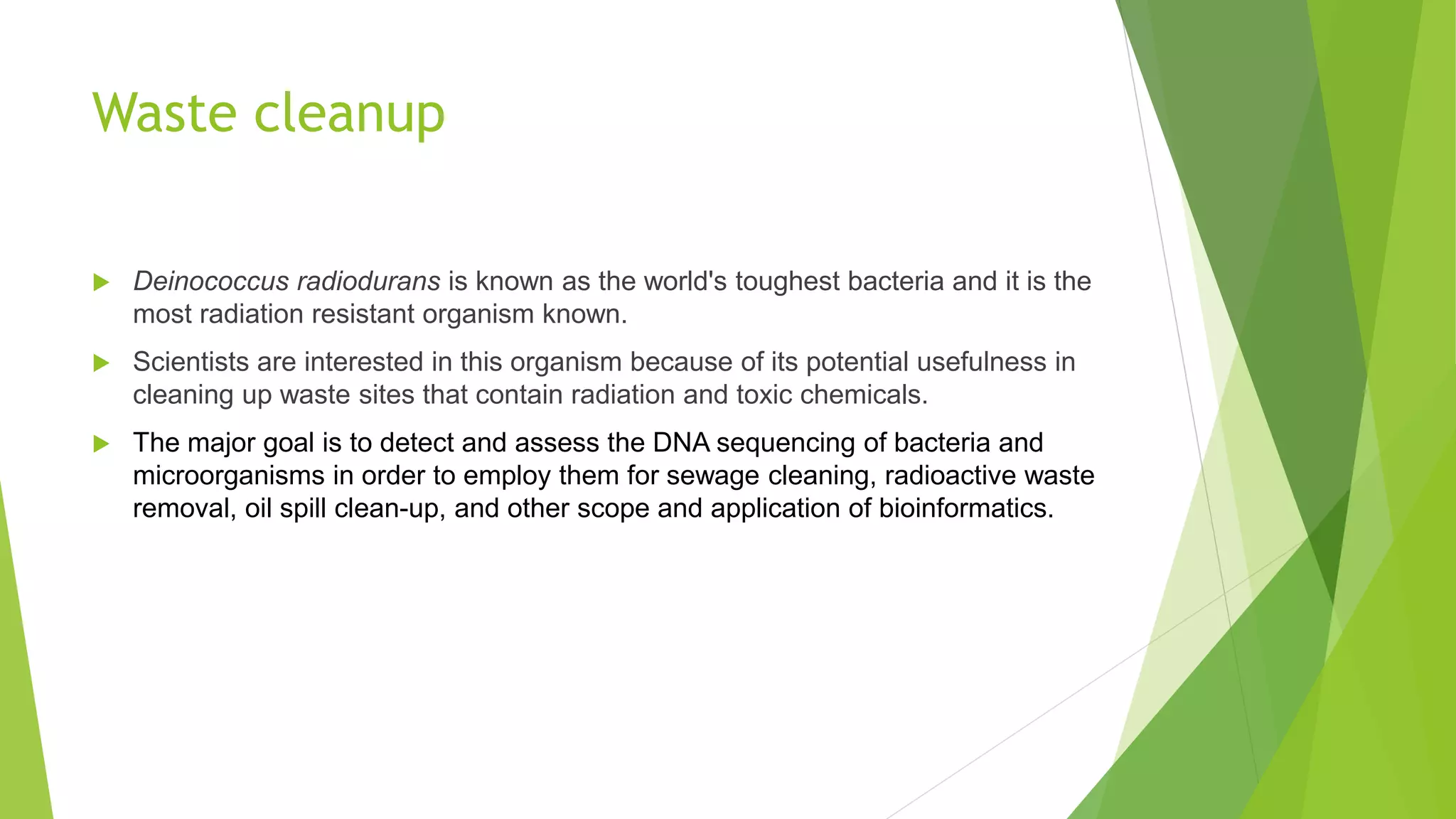 Waste cleanup
 Deinococcus radiodurans is known as the world's toughest bacteria and it is the
most radiation resistant organism known.
 Scientists are interested in this organism because of its potential usefulness in
cleaning up waste sites that contain radiation and toxic chemicals.
 The major goal is to detect and assess the DNA sequencing of bacteria and
microorganisms in order to employ them for sewage cleaning, radioactive waste
removal, oil spill clean-up, and other scope and application of bioinformatics.
 