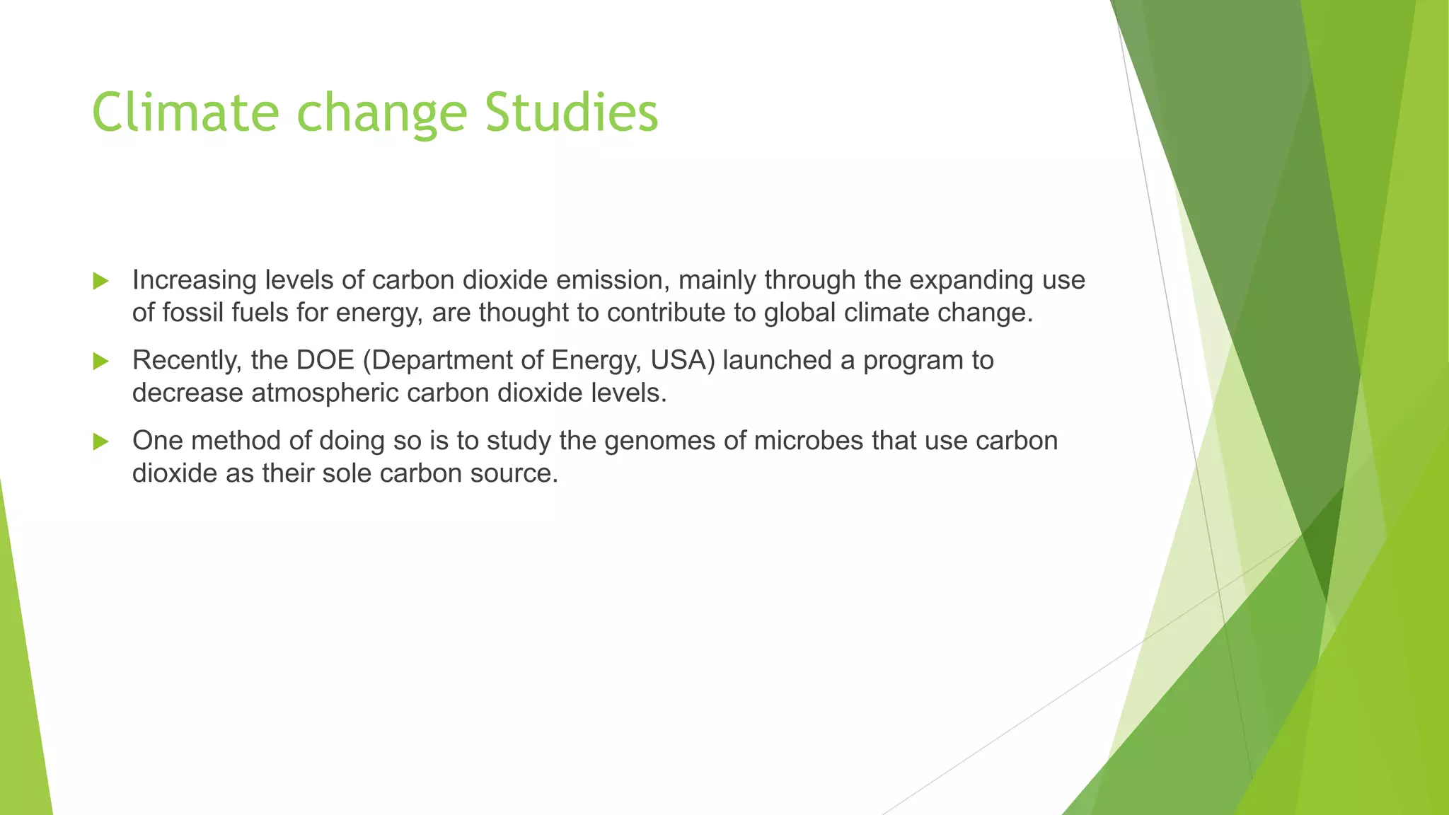 Climate change Studies
 Increasing levels of carbon dioxide emission, mainly through the expanding use
of fossil fuels for energy, are thought to contribute to global climate change.
 Recently, the DOE (Department of Energy, USA) launched a program to
decrease atmospheric carbon dioxide levels.
 One method of doing so is to study the genomes of microbes that use carbon
dioxide as their sole carbon source.
 