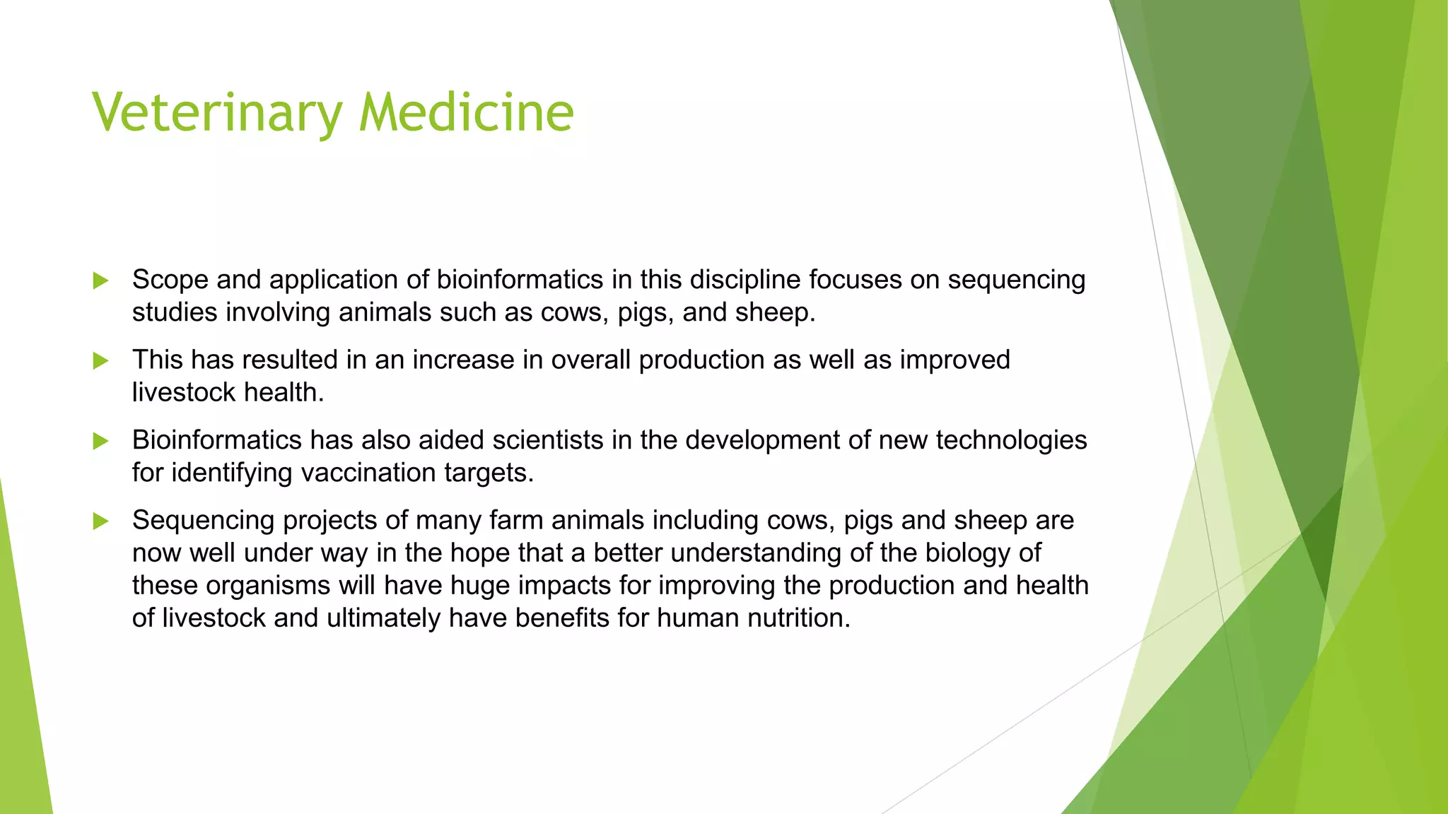Veterinary Medicine
 Scope and application of bioinformatics in this discipline focuses on sequencing
studies involving animals such as cows, pigs, and sheep.
 This has resulted in an increase in overall production as well as improved
livestock health.
 Bioinformatics has also aided scientists in the development of new technologies
for identifying vaccination targets.
 Sequencing projects of many farm animals including cows, pigs and sheep are
now well under way in the hope that a better understanding of the biology of
these organisms will have huge impacts for improving the production and health
of livestock and ultimately have benefits for human nutrition.
 