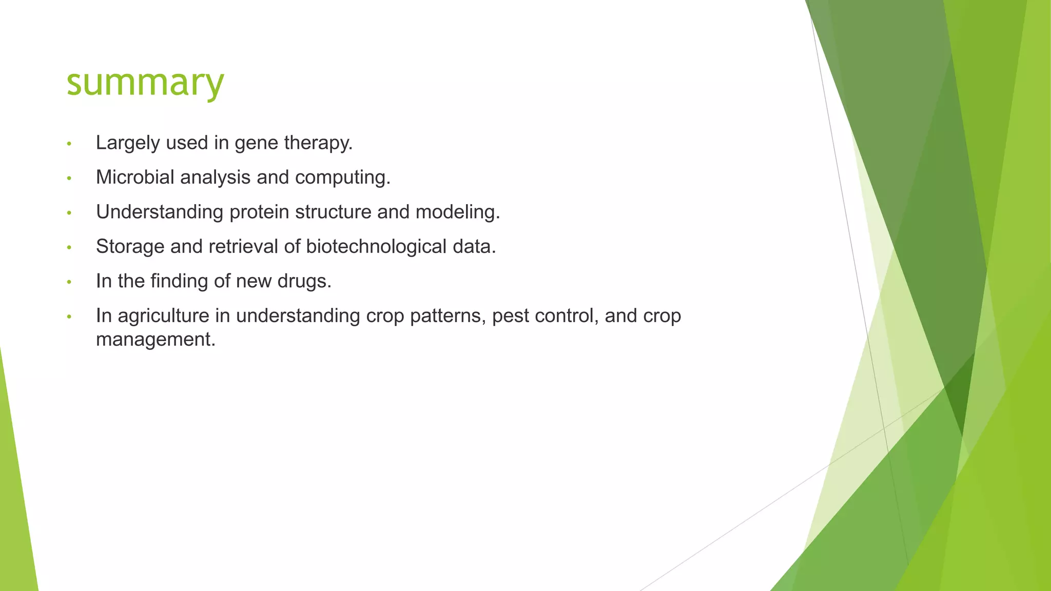 summary
• Largely used in gene therapy.
• Microbial analysis and computing.
• Understanding protein structure and modeling.
• Storage and retrieval of biotechnological data.
• In the finding of new drugs.
• In agriculture in understanding crop patterns, pest control, and crop
management.
 