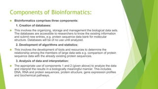 Components of Bioinformatics:
 Bioinformatics comprises three components:
1. Creation of databases:
 This involves the organizing, storage and management the biological data sets.
The databases are accessible to researchers to know the existing information
and submit new entries, e.g. protein sequence data bank for molecular
structure. Databases will be of no use until analyzed.
2. Development of algorithms and statistics:
 This involves the development of tools and resources to determine the
relationship among the members of large data sets e.g. comparison of protein
sequence data with the already existing protein sequences.
3. Analysis of data and interpretation:
 The appropriate use of components 1 and 2 (given above) to analyze the data
and interpret the results in a biologically meaningful manner. This includes
DNA, RNA and protein sequences, protein structure, gene expression profiles
and biochemical pathways.
 