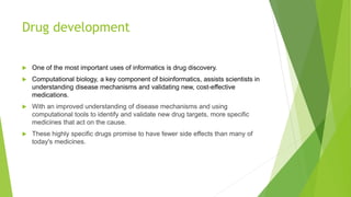 Drug development
 One of the most important uses of informatics is drug discovery.
 Computational biology, a key component of bioinformatics, assists scientists in
understanding disease mechanisms and validating new, cost-effective
medications.
 With an improved understanding of disease mechanisms and using
computational tools to identify and validate new drug targets, more specific
medicines that act on the cause.
 These highly specific drugs promise to have fewer side effects than many of
today's medicines.
 