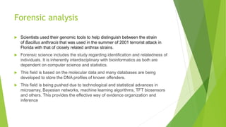 Forensic analysis
 Scientists used their genomic tools to help distinguish between the strain
of Bacillus anthracis that was used in the summer of 2001 terrorist attack in
Florida with that of closely related anthrax strains.
 Forensic science includes the study regarding identification and relatedness of
individuals. It is inherently interdisciplinary with bioinformatics as both are
dependent on computer science and statistics.
 This field is based on the molecular data and many databases are being
developed to store the DNA profiles of known offenders.
 This field is being pushed due to technological and statistical advances in
microarray, Bayesian networks, machine learning algorithms, TFT biosensors
and others. This provides the effective way of evidence organization and
inference
 