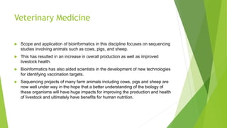 Veterinary Medicine
 Scope and application of bioinformatics in this discipline focuses on sequencing
studies involving animals such as cows, pigs, and sheep.
 This has resulted in an increase in overall production as well as improved
livestock health.
 Bioinformatics has also aided scientists in the development of new technologies
for identifying vaccination targets.
 Sequencing projects of many farm animals including cows, pigs and sheep are
now well under way in the hope that a better understanding of the biology of
these organisms will have huge impacts for improving the production and health
of livestock and ultimately have benefits for human nutrition.
 