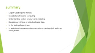 summary
• Largely used in gene therapy.
• Microbial analysis and computing.
• Understanding protein structure and modeling.
• Storage and retrieval of biotechnological data.
• In the finding of new drugs.
• In agriculture in understanding crop patterns, pest control, and crop
management.
 