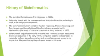 History of Bioinformatics
 The term bioinformatics was first introduced in 1990s.
 Originally, it dealt with the management and analysis of the data pertaining to
DNA, RNA and protein sequences.
 The term “bioinformatics” coined by Paulien Hogeweg . Paulien Hogeweg and
Ben Hesper used the definition of bioinformatics as a counterpart to
biochemistry (the study of chemical processes in living systems) in 1970.
 When protein sequences became available after Frederick Sanger discovered
the insulin sequence in the early 1950s, computers became indispensable in
molecular biology. Manual comparisons of several sequences proved to be
impractical. Margaret Oakley Dayhoff was a leader in this area.
 