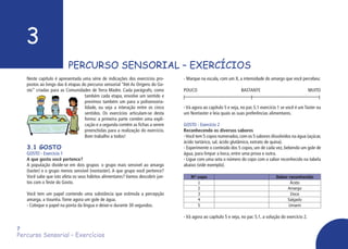 3
PERCURSO SENSORIAL – EXERCÍCIOS
Percurso Sensorial – Exercícios
- Marque na escala, com um X, a intensidade do amargo que você percebeu:
POUCO				 BASTANTE			 MUITO
- Vá agora ao capítulo 5 e veja, no par. 5.1 exercício 1 se você é um Taster ou
um Nontaster e leia quais as suas preferências alimentares.
GOSTO - Exercício 2
Reconhecendo os diversos sabores
-Você tem 5 copos numerados,com os 5 sabores dissolvidos na água (açúcar,
ácido tartárico, sal, ácido glutâmico, extrato de quina).
- Experimente o conteúdo dos 5 copos, um de cada vez, bebendo um gole de
água, para limpar a boca, entre uma prova e outra.
- Ligue com uma seta o número do copo com o sabor reconhecido na tabela
abaixo (vide exemplo).
N° copo Sabor reconhecido
1 Ácido
2 Amargo
3 Doce
4 Salgado
5 Umami
- Vá agora ao capítulo 5 e veja, no par. 5.1, a solução do exercício 2.
7
Neste capítulo é apresentada uma série de indicações dos exercícios pro-
postos ao longo das 6 etapas do percurso sensorial “Até As Origens do Go-
sto” criadas para as Comunidades de Terra Madre. Cada parágrafo, como
também cada etapa, envolve um sentido e
previmos também um para a polisensoria-
lidade, ou seja a interação entre os cinco
sentidos. Os exercícios articulam-se desta
forma: a primeira parte contém uma expli-
cação e a segunda contém as fichas a serem
preenchidas para a realização do exercício.
Bom trabalho a todos!
3.1 GOSTO
GOSTO - Exercício 1
A que gosto você pertence?
A população divide-se em dois grupos: o grupo mais sensível ao amargo
(taster) e o grupo menos sensível (nontaster). A que grupo você pertence?
Você sabe que isto afeta os seus hábitos alimentares? Vamos descobrir jun-
tos com o Teste do Gosto.
Você tem um papel contendo uma substância que estimula a percepção
amarga, a tiouréia.Tome agora um gole de água.
- Coloque o papel na ponta da língua e deixe-o durante 30 segundos.
 