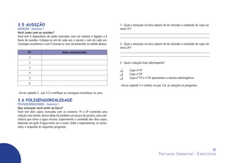 Percurso Sensorial – Exercícios
10
3.5 AUDIÇÃO
AUDIÇÃO - Exercício 1
Você come com os ouvidos?
Você tem 6 dispositivos de áudio marcados com um número e ligados a 6
fones de ouvidos. Coloque-os um de cada vez, e escute o som de cada um.
Consegue reconhecer o som? Escreva os sons reconhecidos na tabela abaixo.
N° Sons reconhecidos
1
2
3
4
5
6
- Vá ao capítulo 5 - par. 5.5 e verifique se conseguiu reconhecer os sons.
3.6 POLISENSORIALIDADE
POLISENSORIALIDADE - Exercício 1
Que sensação você sente na boca?
Você tem dois copos marcados com os números 1P e 2P contendo uma
solução com tanino. Numa delas há também um pouco de pectina, uma sub-
stância que torna a água viscosa. Experimente o conteúdo dos dois copos,
bebendo um gole d’água entre um e outro. Volte a experimentar, se neces-
sário, e responda às seguintes perguntas:
1 - Qual a sensação na boca depois de ter tomado o conteúdo do copo nú-
mero 1P?
_________________________________________________________
_________________________________________________________
2 - Qual a sensação na boca depois de ter tomado o conteúdo do copo nú-
mero 2P?
_________________________________________________________
_________________________________________________________
3 - Qual a solução mais adstringente?
	 Copo n°1P
	 Copo n°2P
	 Copo n°1P e n°2P apresentam a mesma adstringência.
- Vá ao capítulo 5 e confira, no par. 5.6, as soluções às perguntas.
 