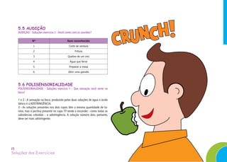 Soluções dos Exercícios
15
5.5 AUDIÇÃO
AUDIÇÃO - Soluções exercício 1 - Você come com os ouvidos?
N° Som reconhecido
1 Corte de verdura
2 Fritura
3 Quebra de um ovo
4 Água que ferve
5 Preparar a mesa
6 Abrir uma garrafa
5.6 POLISENSORIALIDADE
POLISENSORIALIDADE - Soluções exercício 1 - Que sensação você sente na
boca?
1 e 2 - A sensação na boca, produzida pelas duas soluções de água e ácido
tânico é a ADSTRINGÊNCIA.
3 - As soluções presentes nos dois copos têm a mesma quantidade de ta-
nino, mas a pectina presente no copo 1P tende a esconder - como todas as
substâncias coloidais - a adstringência. A solução número dois, portanto,
deve ser mais adstringente.
 