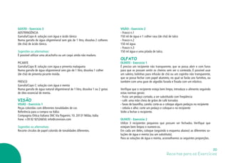 Receitas para os Exercícios
20
VISÃO - Exercício 2
- Frasco n.1
150 ml de água e 1 colher rasa (de chá) de talco
- Frasco n.2
150 ml água
- Frasco n.3
150 ml água e uma pitada de talco.
OLFATO
OLFATO - Exercício 1
É preciso um recipiente não transparente, que se possa abrir e com furos
para que se possam sentir os cheiros sem ver o conteúdo. É possível usar
um saleiro, bolinhas para infusão de chá ou um copinho não transparente,
que se possa fechar com papel alumínio, no qual se farão uns furinhos, ou
também com uma gaze de algodão furada e fixada com um elástico.
Verifique que o recipiente esteja bem limpo, introduza o alimento seguindo
estas normas gerais:
- fruta: um pedaço cortado, a ser substituído com freqüência
- café: uma mão cheia de grãos de café torrados
- favas de baunilha, canela: corte-as e coloque alguns pedaços no recipiente
- cebola e alho: corte um pedaço e coloque-o no recipiente
Volte a fechar o recipiente.
OLFATO - Exercício 2
Utilize 3 recipientes pequenos que possam ser fechados. Verifique que
estejam bem limpos e numere-os.
Em cada um deles, coloque (seguindo o esquema abaixo) as diferentes so-
luções de água e menta (ou um substituto).
Para as soluções de água e menta, aconselhamos as seguintes proporções.
GOSTO - Exercício 3
ADSTRINGÊNCIA
Garrafa/Copo A: solução com água e ácido tânico
Numa garrafa de água oligomineral sem gás de 1 litro, dissolva 2 colheres
(de chá) de ácido tânico.
Sugestões ou alternativas:
É possível utilizar uma alcachofra ou um caqui ainda não maduro.
PICANTE
Garrafa/Copo B: solução com água e pimenta malagueta
Numa garrafa de água oligomineral sem gás de 1 litro, dissolva 1 colher
(de chá) de pimenta picante moída.
FRESCO
Garrafa/Copo C: solução com água e menta
Numa garrafa de água natural oligomineral de 1 litro, dissolva 1 ou 2 gotas
de óleo essencial de menta.
VISÃO
VISÃO - Exercício 1
Peças coloridas com diferentes tonalidades de cor.
Referência para a compra na Itália:
Compagnia Ottica Italiana SNC Via Paganini, 10. 20131 Milão, Itália
Fone: +39 02 92526650; info@coivision.com
Sugestões ou alternativas:
Recorte círculos de papel colorido de tonalidades diferentes.
 