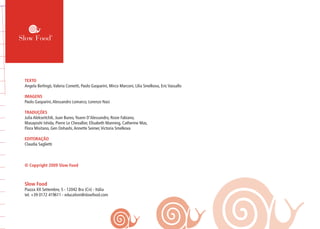 TEXTO
Angela Berlingò,Valeria Cometti, Paolo Gasparini, Mirco Marconi, Lilia Smelkova, Eric Vassallo
IMAGENS
Paolo Gasparini,Alessandro Lomarco, Lorenzo Nasi
TRADUÇÕES
Julia Alekseitchik, Juan Bureo,Yoann D’Alessandro, Rosie Fabiano,
Masayoshi Ishida, Pierre Le Chevallier, Elisabeth Manning, Catherine Mas,
Flora Misitano, Gen Oohashi,Annette Seimer,Victoria Smelkova
EDITORAÇÃO
Claudia Saglietti
© Copyright 2009 Slow Food
Slow Food
Piazza XX Settembre, 5 - 12042 Bra (Cn) - Itália
tel. +39 0172 419611 - education@slowfood.com
 