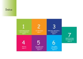 Índice
A SENSORIALIDADE
DOS ALIMENTOS
página 1
OS SENTIDOS
página 2
PERCURSO SENSORIAL -
EXERCÍCIOS
página 7
PROVAS
página 11
SOLUÇÕES DOS
EXERCÍCIOS
página 13
SOLUÇÕES
DAS PROVAS
página 16
RECEITAS PARA
OS EXERCÍCIOS
página 19
1 2 3
4 5 6
7
 