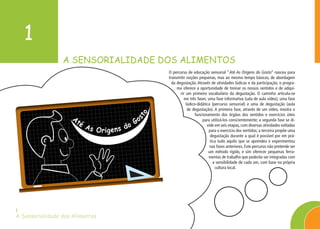 A SENSORIALIDADE DOS ALIMENTOS
1
A Sensorialidade dos Alimentos
1
O percurso de educação sensorial “Até As Origens do Gosto” nasceu para
transmitir noções pequenas, mas ao mesmo tempo básicas, de abordagem
da degustação. Através de atividades lúdicas e da participação, o progra-
ma oferece a oportunidade de treinar os nossos sentidos e de adqui-
rir um primeiro vocabulário da degustação. O caminho articula-se
em três fases: uma fase informativa (sala de aula vídeo), uma fase
lúdico-didática (percurso sensorial) e uma de degustação (aula
de degustação). A primeira fase, através de um vídeo, mostra o
funcionamento dos órgãos dos sentidos e exercícios úteis
para utilizá-los conscientemente; a segunda fase se di-
vide em seis etapas, com diversas atividades voltadas
para o exercício dos sentidos; a terceira propõe uma
degustação durante a qual é possível por em prá-
tica tudo aquilo que se aprendeu e experimentou
nas fases anteriores. Este percurso não pretende ser
um método rígido, e sim oferecer pequenas ferra-
mentas de trabalho que poderão ser integradas com
a sensibilidade de cada um, com base na própria
cultura local.
Até As Origens do Go
sto
 