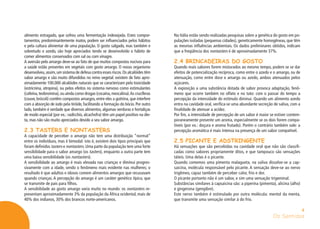 Os Sentidos
4
alimento estragado, que sofreu uma fermentação indesejada. Estes compor-
tamentos, predominantemente inatos, podem ser influenciados pelos hábitos
e pela cultura alimentar de uma população. O gosto salgado, mas também e
sobretudo o azedo, são hoje apreciados tendo se desenvolvido o hábito de
comer alimentos conservados com sal ou com vinagre.
A aversão pelo amargo deve-se ao fato de que muitos compostos nocivos para
a saúde estão presentes em vegetais com gosto amargo. O nosso organismo
desenvolveu,assim,um sistema de defesa contra esses riscos.Os alcalóides têm
sabor amargo e são muito difundidos no reino vegetal: existem de fato apro-
ximadamente 100.000 alcalóides naturais que se caracterizam pela toxicidade
(estricnina, atropina), ou pelos efeitos no sistema nervoso como estimulantes
(cafeína,teobromina),ou ainda como drogas (cocaína,mescalina).As crucíferas
(couve, brócoli) contêm compostos amargos, entre eles a goitrina, que interfere
com a absorção de iodo pela tiróide, facilitando a formação do bócio. Por outro
lado, também é verdade que diversos alimentos, algumas verduras e hortaliças
de modo especial (por ex.: radicchio, alcachofra) têm um papel positivo na die-
ta, mas não são muito apreciados devido a seu sabor amargo.
2.3 TASTERS E NONTASTERS
A capacidade de perceber o amargo não tem uma distribuição “normal”
entre os indivíduos, mas é bimodal: isto é, existem dois tipos principais que
foram definidos tasters e nontasters. Uma parte da população tem uma forte
sensibilidade para o sabor amargo (os tasters), enquanto a outra parte tem
uma baixa sensibilidade (os nontasters).
A sensibilidade ao amargo é mais elevada nas crianças e diminui progres-
sivamente com a idade, sendo o fenômeno mais evidente nas mulheres; o
resultado é que adultos e idosos comem alimentos amargos que recusavam
quando crianças. A percepção do amargo é um caráter genético típico, que
se transmite de pais para filhos.
A sensibilidade ao gosto amargo varia muito no mundo: os nontasters re-
presentam aproximadamente 3% da população da África ocidental, mais de
40% dos indianos, 30% dos brancos norte-americanos.
Na Itália estão sendo realizadas pesquisas sobre a genética do gosto em po-
pulações isoladas (pequenas cidades), geneticamente homogêneas, que têm
as mesmas influências ambientais. Os dados preliminares obtidos, indicam
que a freqüência dos nontasters é de aproximadamente 37%.
2.4 BRINCADEIRAS DO GOSTO
Quando mais sabores forem misturados ao mesmo tempo, podem se se dar
efeitos de potencialização recíproca, como entre o azedo e o amargo, ou de
atenuação, como entre doce e amargo ou azedo, ambos atenuados pelos
açúcares.
A exposição a uma substância dotada de sabor provoca adaptação, fenô-
meno que ocorre também no olfato e no tato: com o passar do tempo a
percepção da intensidade do estímulo diminui. Quando um alimento azedo
entra na cavidade oral, verifica-se uma abundante secreção de saliva, com a
finalidade de atenuar a acidez.
Por fim, a intensidade de percepção de um sabor é maior se estiver contem-
poraneamente presente um aroma, especialmente se os dois forem compa-
tíveis (por ex.: doçura e aroma frutado). Porém o contrário também vale: a
percepção aromática é mais intensa na presença de um sabor compatível.
2.5 PICANTE E ADSTRINGENTE
Há sensações que são percebidas na cavidade oral que não são classifi-
cadas como sabores propriamente ditos, e que tampouco são sensações
táteis. Uma delas é o picante.
Quando comemos uma pimenta malagueta, na saliva dissolve-se a cap-
saicina, molécula responsável pelo picante. A sensação deve-se ao nervo
trigêmeo, capaz também de perceber calor, frio e dor.
O picante portanto não é um sabor, e sim uma sensação trigeminal.
Substâncias similares à capsaicina são: a piperina (pimenta), alicina (alho)
e gingerona (gengibre).
Este nervo também é estimulado por outra molécula: mentol da menta,
que transmite uma sensação similar à do frio.
 