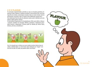 Os Sentidos
6
2.9 O FLAVOUR
As sensações experimentadas comendo, ou seja as sensações gustativas, tri-
geminais, táteis, olfativas e auditivas envolvem, numa primeira fase, uma área
específica do cérebro, sendo depois enviadas todas ao córtex frontal, sede do
pensamento consciente, onde se reúnem numa elaboração mental única.
Esta elaboração final do sabor do alimento, muitas vezes é definida com uma
palavra anglo-saxônica: flavour.
A International Organization for Standardization (ISO) assim define o flavour:
“conjunto complexo de sensações olfativas, gustativas e trigeminais perce-
bidas durante a degustação. O flavour pode ser afetado por efeitos táteis,
térmicos, de dor ou sinestésicos”.
Fig. 6:As sensações que se referem aos nossos sentidos envolvem diversas áreas do
cérebro, confluindo depois no córtex frontal, onde é elaborada uma “imagem” cere-
bral única do sabor da comida, que podemos definir como flavour.
 