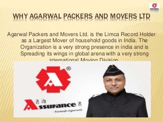 WHY AGARWAL PACKERS AND MOVERS LTD
Agarwal Packers and Movers Ltd. is the Limca Record Holder
as a Largest Mover of household goods in India. The
Organization is a very strong presence in india and is
Spreading its wings in global arena with a very strong
international Moving Division.
 
