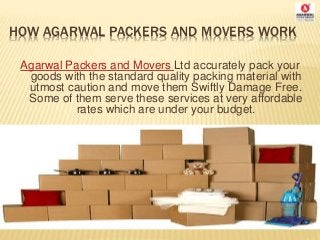 HOW AGARWAL PACKERS AND MOVERS WORK
Agarwal Packers and Movers Ltd accurately pack your
goods with the standard quality packing material with
utmost caution and move them Swiftly Damage Free.
Some of them serve these services at very affordable
rates which are under your budget.
 