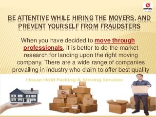 BE ATTENTIVE WHILE HIRING THE MOVERS, AND
PREVENT YOURSELF FROM FRAUDSTERS
When you have decided to move through
professionals, it is better to do the market
research for landing upon the right moving
company. There are a wide range of companies
prevailing in industry who claim to offer best quality
moving services
 