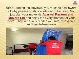 After Reading the Reviews, you must be now aware
of why professionals are advised to be hired. So,
just plan your move via Agarwal Packers and
Movers Ltd and enjoy the every moment of your
move. They will surely render you safe, stress-free,
and hassle-free move.
 