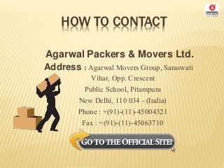HOW TO CONTACT
Agarwal Packers & Movers Ltd.
Address : Agarwal Movers Group, Saraswati
Vihar, Opp. Crescent
Public School, Pitampura
New Delhi, 110 034 - (India)
Phone : +(91)-(11)-45004321
Fax : +(91)-(11)-45063710
 