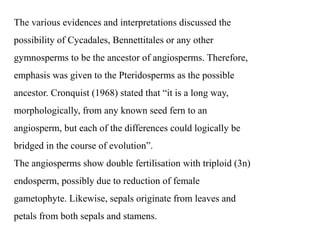 The various evidences and interpretations discussed the
possibility of Cycadales, Bennettitales or any other
gymnosperms to be the ancestor of angiosperms. Therefore,
emphasis was given to the Pteridosperms as the possible
ancestor. Cronquist (1968) stated that “it is a long way,
morphologically, from any known seed fern to an
angiosperm, but each of the differences could logically be
bridged in the course of evolution”.
The angiosperms show double fertilisation with triploid (3n)
endosperm, possibly due to reduction of female
gametophyte. Likewise, sepals originate from leaves and
petals from both sepals and stamens.
 