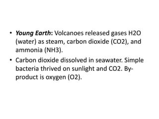 • Young Earth: Volcanoes released gases H2O
(water) as steam, carbon dioxide (CO2), and
ammonia (NH3).
• Carbon dioxide dissolved in seawater. Simple
bacteria thrived on sunlight and CO2. By-
product is oxygen (O2).
 
