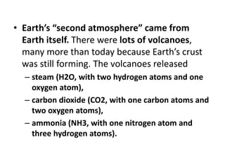 • Earth’s “second atmosphere” came from
Earth itself. There were lots of volcanoes,
many more than today because Earth’s crust
was still forming. The volcanoes released
– steam (H2O, with two hydrogen atoms and one
oxygen atom),
– carbon dioxide (CO2, with one carbon atoms and
two oxygen atoms),
– ammonia (NH3, with one nitrogen atom and
three hydrogen atoms).
 