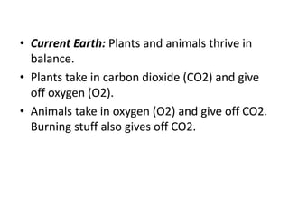 • Current Earth: Plants and animals thrive in
balance.
• Plants take in carbon dioxide (CO2) and give
off oxygen (O2).
• Animals take in oxygen (O2) and give off CO2.
Burning stuff also gives off CO2.
 