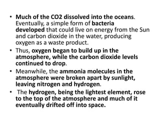 • Much of the CO2 dissolved into the oceans.
Eventually, a simple form of bacteria
developed that could live on energy from the Sun
and carbon dioxide in the water, producing
oxygen as a waste product.
• Thus, oxygen began to build up in the
atmosphere, while the carbon dioxide levels
continued to drop.
• Meanwhile, the ammonia molecules in the
atmosphere were broken apart by sunlight,
leaving nitrogen and hydrogen.
• The hydrogen, being the lightest element, rose
to the top of the atmosphere and much of it
eventually drifted off into space.
 