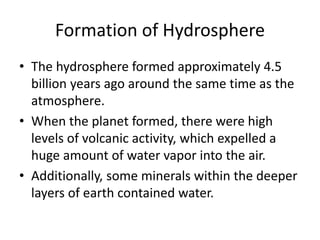 Formation of Hydrosphere
• The hydrosphere formed approximately 4.5
billion years ago around the same time as the
atmosphere.
• When the planet formed, there were high
levels of volcanic activity, which expelled a
huge amount of water vapor into the air.
• Additionally, some minerals within the deeper
layers of earth contained water.
 