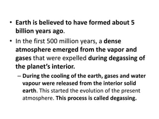• Earth is believed to have formed about 5
billion years ago.
• In the first 500 million years, a dense
atmosphere emerged from the vapor and
gases that were expelled during degassing of
the planet’s interior.
– During the cooling of the earth, gases and water
vapour were released from the interior solid
earth. This started the evolution of the present
atmosphere. This process is called degassing.
 