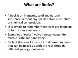 What are Rocks?
• A Rock is an inorganic, solid and natural
substance without any specific atomic structure
or chemical composition.
• It is simple to remember that rocks are made up
of two or more minerals.
• Examples of rocks involve limestone, granite,
marble, slate and sandstone.
• Each of these rocks consists of different minerals
that can be mixed up with the rock through
different geologic processes.
 