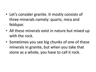 • Let’s consider granite. It mostly consists of
three minerals namely: quartz, mica and
feldspar.
• All these minerals exist in nature but mixed up
with the rock.
• Sometimes you see big chunks of one of these
minerals in granite, but when you take that
stone as a whole, you have to call it rock.
 