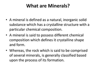 What are Minerals?
• A mineral is defined as a natural, inorganic solid
substance which has a crystalline structure with a
particular chemical composition.
• A mineral is said to possess different chemical
composition which defines it crystalline shape
and form.
• Whereas, the rock which is said to be comprised
of several minerals, is generally classified based
upon the process of its formation.
 