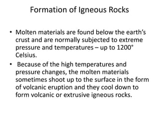 Formation of Igneous Rocks
• Molten materials are found below the earth’s
crust and are normally subjected to extreme
pressure and temperatures – up to 1200°
Celsius.
• Because of the high temperatures and
pressure changes, the molten materials
sometimes shoot up to the surface in the form
of volcanic eruption and they cool down to
form volcanic or extrusive igneous rocks.
 