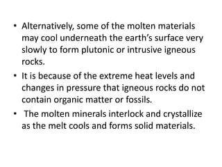 • Alternatively, some of the molten materials
may cool underneath the earth’s surface very
slowly to form plutonic or intrusive igneous
rocks.
• It is because of the extreme heat levels and
changes in pressure that igneous rocks do not
contain organic matter or fossils.
• The molten minerals interlock and crystallize
as the melt cools and forms solid materials.
 