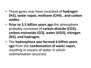 • These gases may have consisted of hydrogen
(H2), water vapor, methane (CH4) , and carbon
oxides.
• Prior to 3.5 billion years ago the atmosphere
probably consisted of carbon dioxide (CO2),
carbon monoxide (CO), water (H2O), nitrogen
(N2), and hydrogen.
• The hydrosphere was formed 4 billion years
ago from the condensation of water vapor,
resulting in oceans of water in which
sedimentation occurred.
 