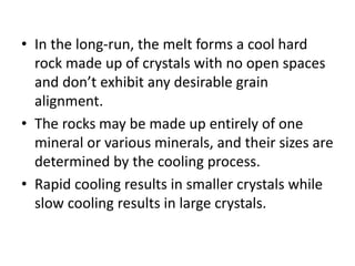 • In the long-run, the melt forms a cool hard
rock made up of crystals with no open spaces
and don’t exhibit any desirable grain
alignment.
• The rocks may be made up entirely of one
mineral or various minerals, and their sizes are
determined by the cooling process.
• Rapid cooling results in smaller crystals while
slow cooling results in large crystals.
 
