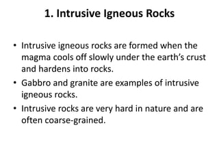 1. Intrusive Igneous Rocks
• Intrusive igneous rocks are formed when the
magma cools off slowly under the earth’s crust
and hardens into rocks.
• Gabbro and granite are examples of intrusive
igneous rocks.
• Intrusive rocks are very hard in nature and are
often coarse-grained.
 