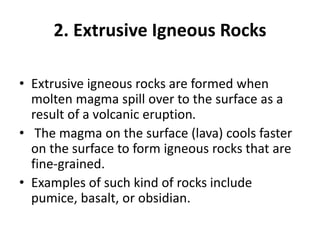 2. Extrusive Igneous Rocks
• Extrusive igneous rocks are formed when
molten magma spill over to the surface as a
result of a volcanic eruption.
• The magma on the surface (lava) cools faster
on the surface to form igneous rocks that are
fine-grained.
• Examples of such kind of rocks include
pumice, basalt, or obsidian.
 