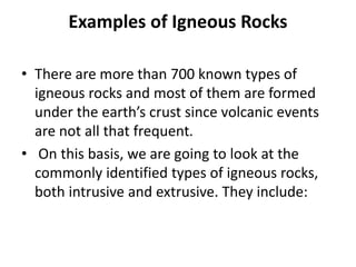 Examples of Igneous Rocks
• There are more than 700 known types of
igneous rocks and most of them are formed
under the earth’s crust since volcanic events
are not all that frequent.
• On this basis, we are going to look at the
commonly identified types of igneous rocks,
both intrusive and extrusive. They include:
 