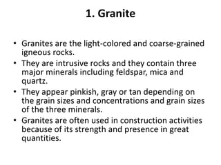 1. Granite
• Granites are the light-colored and coarse-grained
igneous rocks.
• They are intrusive rocks and they contain three
major minerals including feldspar, mica and
quartz.
• They appear pinkish, gray or tan depending on
the grain sizes and concentrations and grain sizes
of the three minerals.
• Granites are often used in construction activities
because of its strength and presence in great
quantities.
 