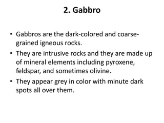 2. Gabbro
• Gabbros are the dark-colored and coarse-
grained igneous rocks.
• They are intrusive rocks and they are made up
of mineral elements including pyroxene,
feldspar, and sometimes olivine.
• They appear grey in color with minute dark
spots all over them.
 