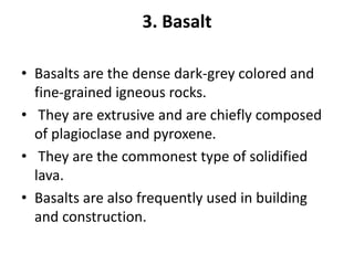 3. Basalt
• Basalts are the dense dark-grey colored and
fine-grained igneous rocks.
• They are extrusive and are chiefly composed
of plagioclase and pyroxene.
• They are the commonest type of solidified
lava.
• Basalts are also frequently used in building
and construction.
 