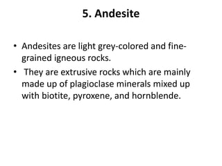 5. Andesite
• Andesites are light grey-colored and fine-
grained igneous rocks.
• They are extrusive rocks which are mainly
made up of plagioclase minerals mixed up
with biotite, pyroxene, and hornblende.
 