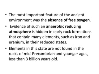 • The most important feature of the ancient
environment was the absence of free oxygen.
• Evidence of such an anaerobic reducing
atmosphere is hidden in early rock formations
that contain many elements, such as iron and
uranium, in their reduced states.
• Elements in this state are not found in the
rocks of mid-Precambrian and younger ages,
less than 3 billion years old.
 