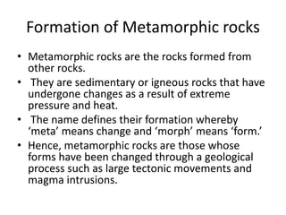 Formation of Metamorphic rocks
• Metamorphic rocks are the rocks formed from
other rocks.
• They are sedimentary or igneous rocks that have
undergone changes as a result of extreme
pressure and heat.
• The name defines their formation whereby
‘meta’ means change and ‘morph’ means ‘form.’
• Hence, metamorphic rocks are those whose
forms have been changed through a geological
process such as large tectonic movements and
magma intrusions.
 